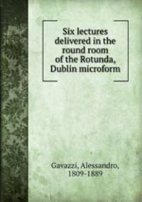 Six lectures delivered in the round room of the Rotunda, Dublin microform