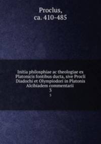 Initia philosphiae ac theologiae ex Platonicis fontibus ducta, sive Procli Diadochi et Olympiodori in Platonis Alcibiadem commentarii .. 3