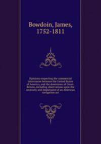 Opinions respecting the commercial intercourse between the United States of America, and the dominions of Great-Britain, including observations upon the necessity and importance of an American navigation act