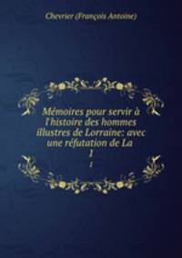 Mmoires pour servir l`histoire des hommes illustres de Lorraine: avec une rfutation de La .. 1