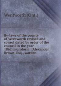 By-laws of the county of Wentworth revised and consolidated by order of the council in the year 1862 microform : Alexander Brown, Esq., warden