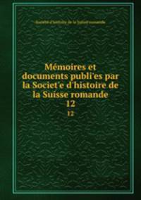 Mmoires et documents publies par la Societe d`histoire de la Suisse romande. 12