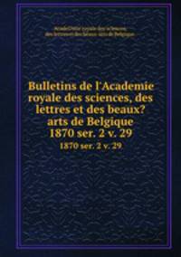 Bulletins de l`Academie royale des sciences, des lettres et des beaux?arts de Belgique.. 1870 ser. 2 v. 29