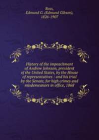 History of the impeachment of Andrew Johnson, president of the United States, by the House of representatives : and his trial by the Senate, for high crimes and misdemeanors in office, 1868