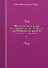 Mmoires prsents Monseigneur le duc d`Orlans .: Contenant les moyens de rendre ce royaume .. 2