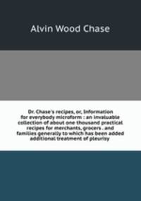 Dr. Chase`s recipes, or, Information for everybody microform : an invaluable collection of about one thousand practical recipes for merchants, grocers . and families generally to which has been added additional treatment of pleurisy .