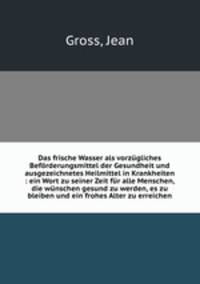 Das frische Wasser als vorzgliches Befrderungsmittel der Gesundheit und ausgezeichnetes Heilmittel in Krankheiten : ein Wort zu seiner Zeit fr alle Menschen, die wnschen gesund zu werden, es zu bleiben und ein frohes Alter zu erreichen