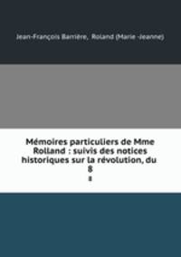 Mmoires particuliers de Mme Rolland : suivis des notices historiques sur la rvolution, du .. 8