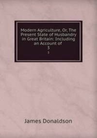 Modern Agriculture, Or, The Present State of Husbandry in Great Britain: Including an Account of .. 3