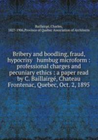 Bribery and boodling, fraud, hypocrisy & humbug microform : professional charges and pecuniary ethics : a paper read by C. Baillairg, Chateau Frontenac, Quebec, Oct. 2, 1895