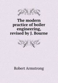 The modern practice of boiler engineering, revised by J. Bourne