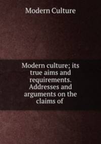 Modern culture; its true aims and requirements. Addresses and arguments on the claims of .
