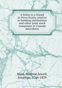 A letter to a friend in Nova-Scotia relative to banking institutions and other joint stock companies in Canada microform