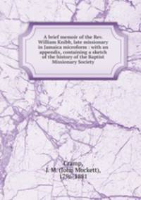 A brief memoir of the Rev. William Knibb, late missionary in Jamaica microform : with an appendix, containing a sketch of the history of the Baptist Missionary Society