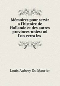 Mmoires pour servir a l`histoire de Hollande et des autres provinces-unies: o l`on verra les .