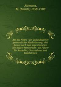 Am Rio Negro : ein Zukunftsgebiet germanischer Niederlassung: drei Reisen nach dem argentinischen Rio Negro-Territorium : ein Fhrer fr Ansiedler, Unternehmer und Kapitalisten