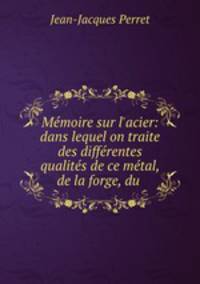 Mmoire sur l`acier: dans lequel on traite des diffrentes qualits de ce mtal, de la forge, du .