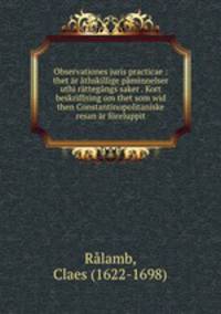 Observationes juris practicae : thet r thskillige pminnelser uthi rttegngs saker . Kort beskriffning om thet som wid then Constantinopolitaniske resan r freluppit