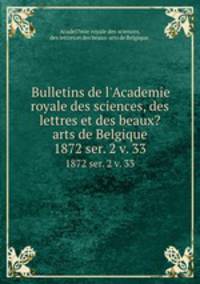 Bulletins de l`Academie royale des sciences, des lettres et des beaux?arts de Belgique.. 1872 ser. 2 v. 33