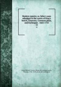 Modern reports; or, Select cases adjudged in the courts of King`s bench, Chancery, Common pleas, and Exchequer . 1663-1755. 12