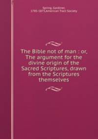 The Bible not of man : or, The argument for the divine origin of the Sacred Scriptures, drawn from the Scriptures themselves