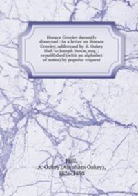 Horace Greeley decently dissected : in a letter on Horace Greeley, addressed by A. Oakey Hall to Joseph Hoxie, esq. ; republished (with an alphabet of notes) by popular request