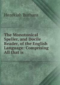The Monotonical Speller, and Docile Reader, of the English Language: Comprising All that is .