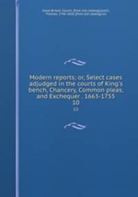 Modern reports; or, Select cases adjudged in the courts of King`s bench, Chancery, Common pleas, and Exchequer . 1663-1755. 10
