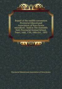 Report of the twelfth convention Provincial Educational Association of Nova Scotia microform : held in The Assembly Hall, Provincial Normal School, Truro, 16th, 17th, 18th Oct., 1895