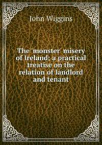 The `monster` misery of Ireland; a practical treatise on the relation of landlord and tenant