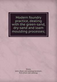 Modern foundry practice, dealing with the green-sand, dry-sand and loam moulding processes;