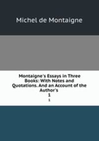 Montaigne`s Essays in Three Books: With Notes and Quotations. And an Account of the Author`s .. 1