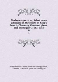 Modern reports; or, Select cases adjudged in the courts of King`s bench, Chancery, Common pleas, and Exchequer . 1663-1755. 6