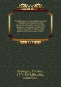 The pleasures of contemplation, being a desultory investigation of the harmonies, beauties, and benefits of nature; including a justification of the ways of God to man, and a glimpse of his sovereign beauty