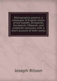 Bibliographia poetica; a catalogue of English poets, of the twelfth, thirteenth, fourteenth, fifteenth, and sixteenth centuries, with a short account of their works