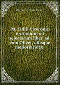 M. Tullii Ciceronis orationum xii selectarum liber. ed. cum Olivet, aliisque melioris not .