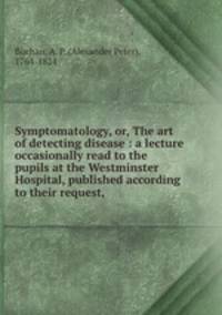 Symptomatology, or, The art of detecting disease : a lecture occasionally read to the pupils at the Westminster Hospital, published according to their request,