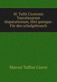 M. Tullii Ciceronis Tusculanarum disputationum, libri quinque: Fr den schulgebrauch
