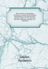 The necessity of immediate revelation, towards the foundation and ground of true faith proved : and the Gospel, its true ministers and their Christian writings, etc., vindicated