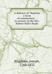 A defence of "Baptism a term of communion" : in answer to the Rev. Robert Hall`s Reply