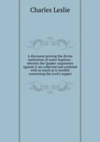A discourse proving the divine institution of water-baptism : wherein the Quaker-arguments against it are collected and confuted with as much as is needful concerning the Lord`s supper