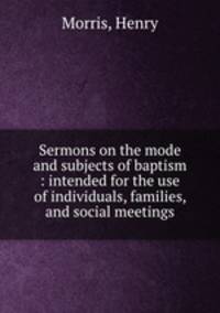 Sermons on the mode and subjects of baptism : intended for the use of individuals, families, and social meetings