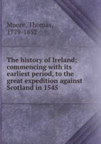 The history of Ireland; commencing with its earliest period, to the great expedition against Scotland in 1545