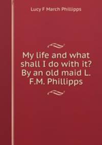 My life and what shall I do with it? By an old maid L.F.M. Phillipps.