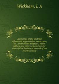 A synopsis of the doctrine of baptism, regeneration, conversion, etc., and kindred subjects : by the fathers and other writers from the time of Our Saviour to the end of the fourth century