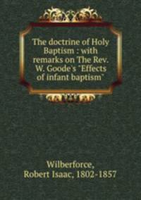 The doctrine of Holy Baptism : with remarks on The Rev. W. Goode`s "Effects of infant baptism"