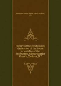 History of the erection and dedication of the house of worship of the Warburton Avenue Baptist Church, Yonkers, N.Y