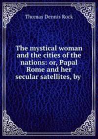 The mystical woman and the cities of the nations: or, Papal Rome and her secular satellites, by .