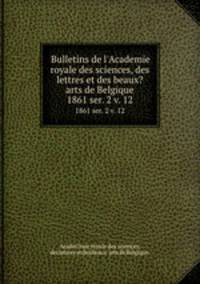 Bulletins de l`Academie royale des sciences, des lettres et des beaux?arts de Belgique.. 1861 ser. 2 v. 12