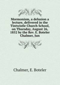 Mormonism, a delusion a lecture, delivered in the Tintwistle Church School, on Thursday, August 26, 1852 by the Rev. E. Boteler Chalmer, Jun.